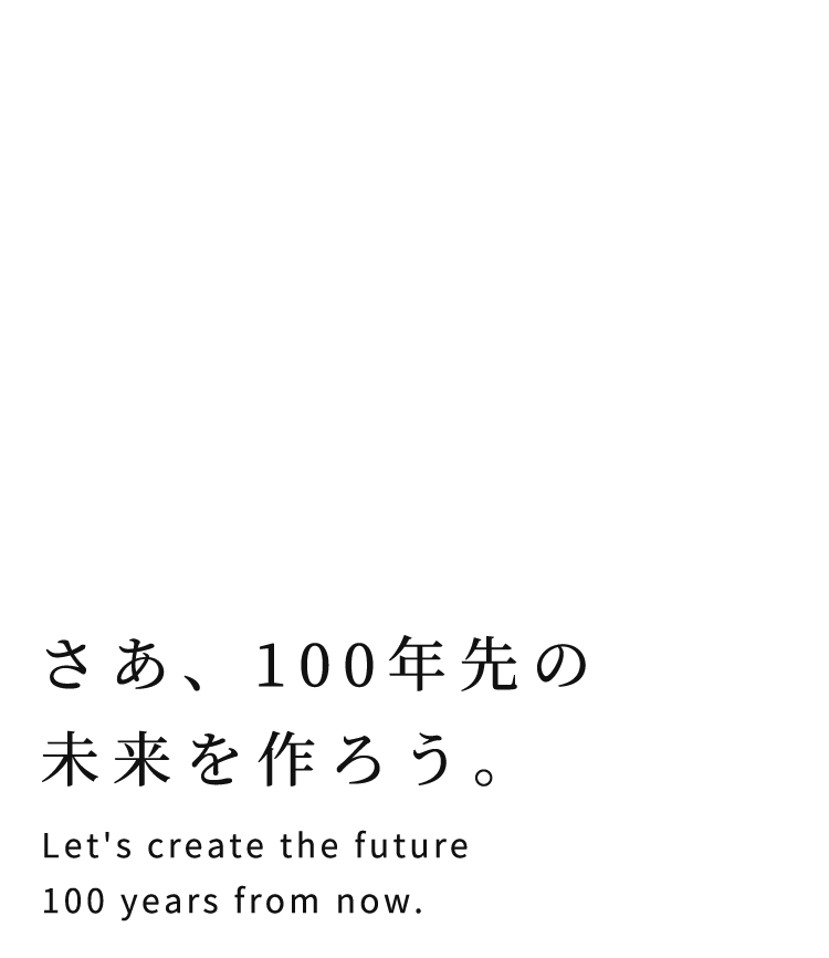 さあ、100年先の未来を作ろう。 Let's create the future 100 years from now.