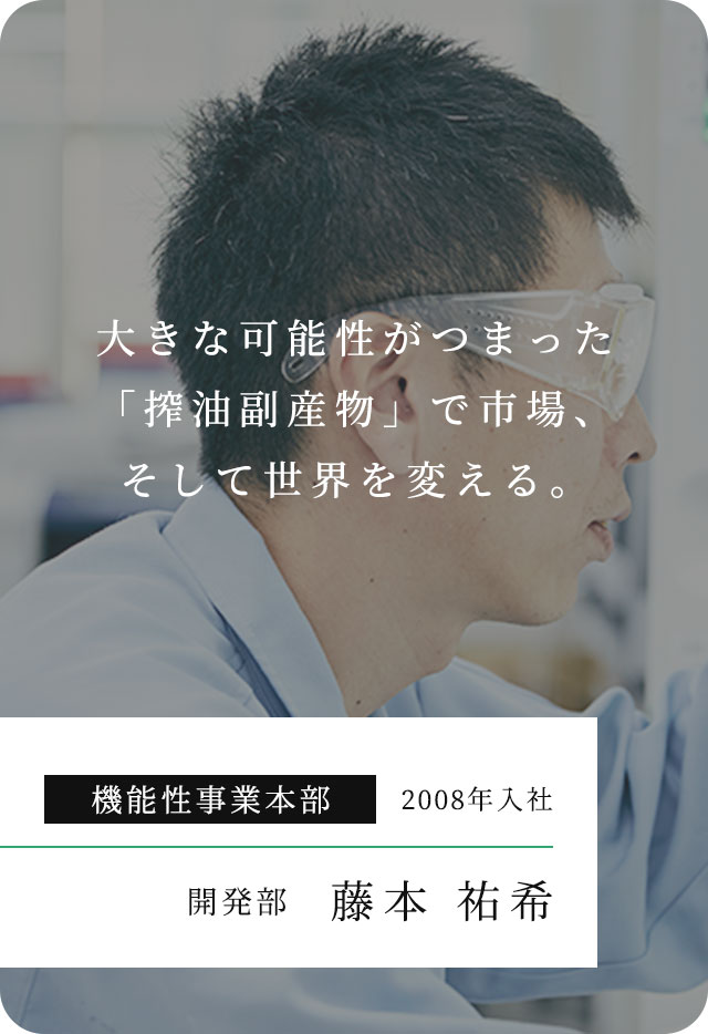 ⼤きな可能性がつまった「搾油副産物」で市場、そして世界を変える。 機能性事業本部 2008年入社 開発部 藤本 祐希