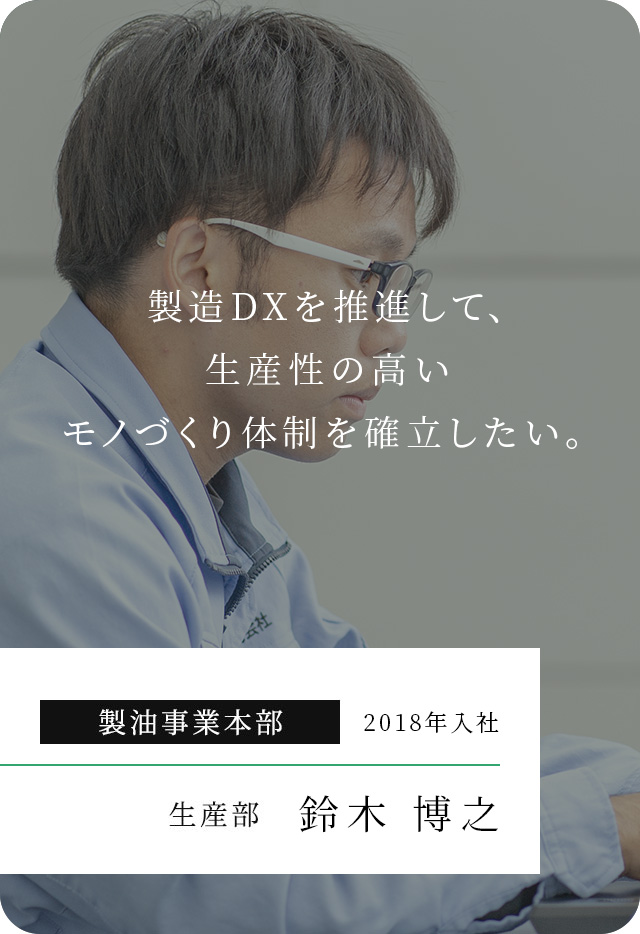 旗振り役となり、環境負荷の少ないモノづくりを確⽴したい。 製油事業本部 2016年入社 ⽣産部 ⽯⽥ ⼤和