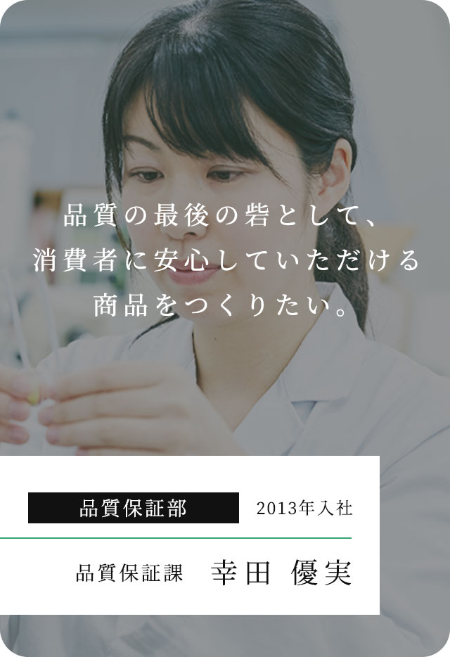 品質の最後の砦として、消費者に安⼼していただける商品をつくりたい。 品質保証部 2013年入社 品質保証課 幸田 優実