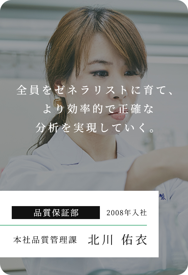 全員をゼネラリストに育て、より効率的で正確な分析を実現していく。 品質保証部 2008年入社 本社品質管理課 北川 佑⾐