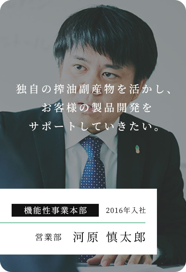 独⾃の搾油副産物を活かし、お客様の製品開発をサポートしていきたい。 機能性事業本部 2016年入社 営業部 河原 慎太郎