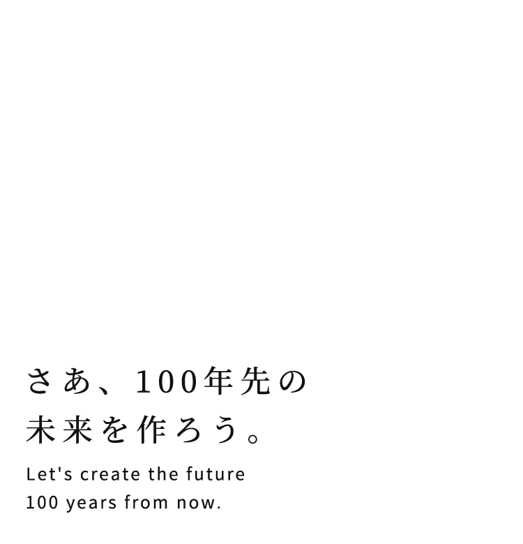 さあ、100年先の未来を作ろう。 Let's create the future 100 years from now.