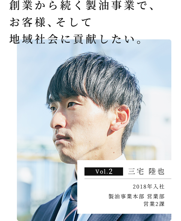 創業から続く製油事業で、お客様、そして地域社会に貢献したい。 Vol.2 三宅 陸也 2018年入社 製油事業本部 営業部 営業2課