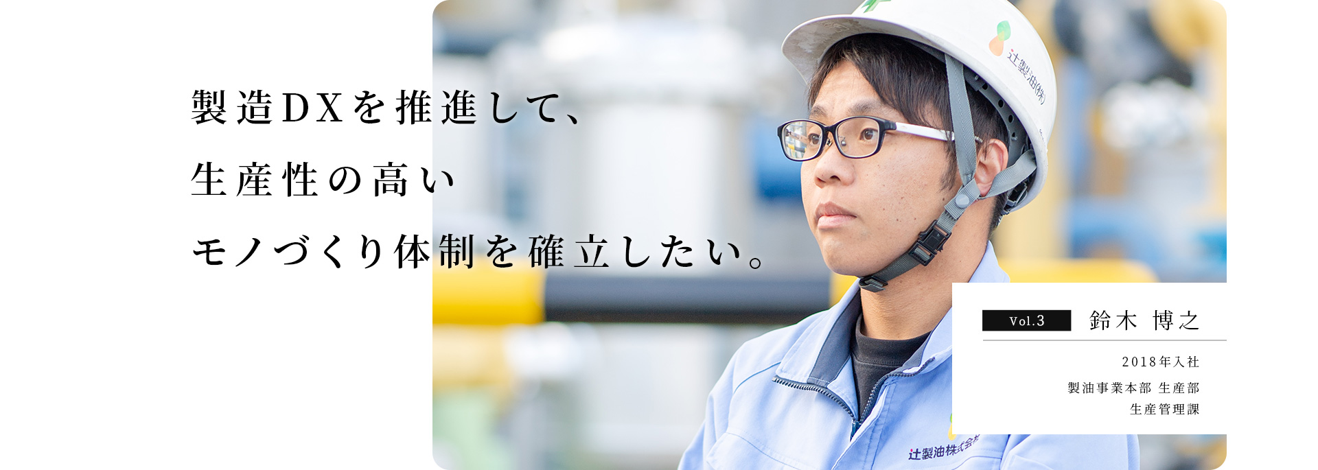 旗振り役となり、環境負荷の少ないモノづくりを確⽴したい。 Vol.3 ⽯⽥ ⼤和 2016年入社 製油事業本部 ⽣産部 ⽣産管理課