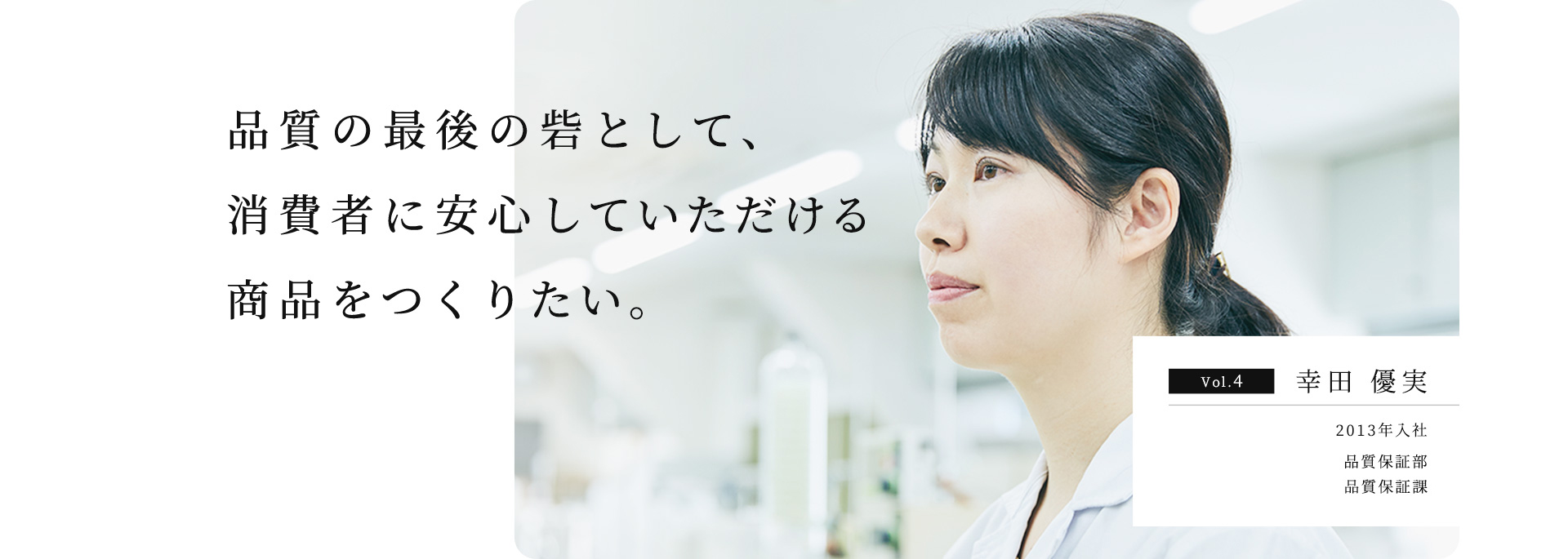 品質の最後の砦として、消費者に安⼼していただける商品をつくりたい。 Vol.4 幸⽥ 優実 2013年入社 品質保証部 品質保証課 主任