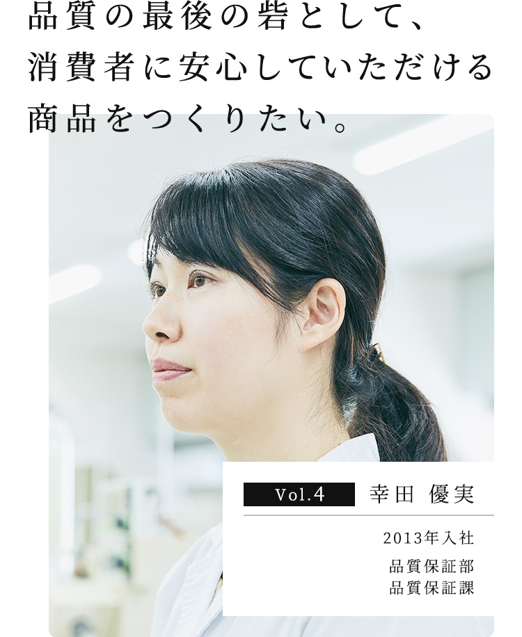 品質の最後の砦として、消費者に安⼼していただける商品をつくりたい。 Vol.4 幸⽥ 優実 2013年入社 品質保証部 品質保証課 主任