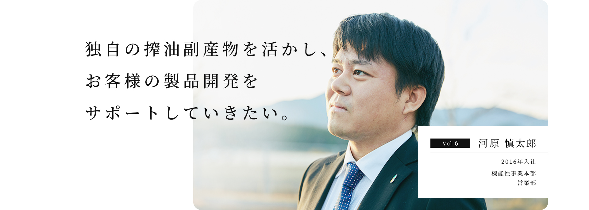 独⾃の搾油副産物を活かし、お客様の製品開発をサポートしていきたい。 Vol.6 河原 慎太郎 2016年入社 機能性事業本部 営業部