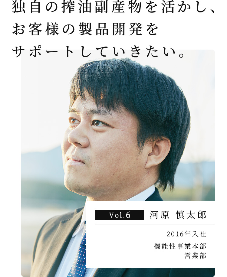 独⾃の搾油副産物を活かし、お客様の製品開発をサポートしていきたい。 Vol.6 河原 慎太郎 2016年入社 機能性事業本部 営業部